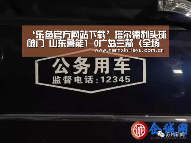 ‘乐鱼官方网站下载’塔尔德利头球破门 山东鲁能1-0广岛三箭(全场集锦)(图1) 乐鱼体育官方网站入口