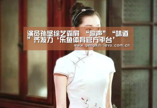 演员孙坚综艺霸屏 “歌声”“味道”齐发力‘乐鱼体育官方平台’(图1) 乐鱼体育官方网站入口
