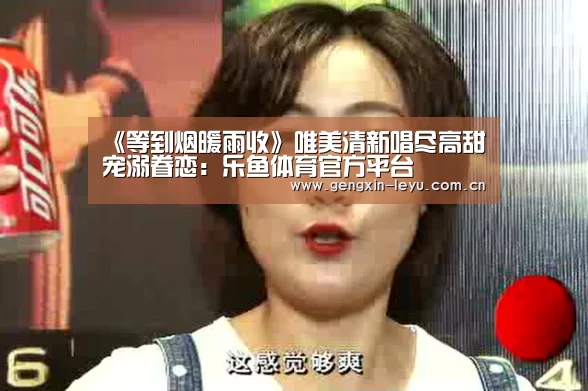 《等到烟暖雨收》唯美清新唱尽高甜宠溺眷恋:乐鱼体育官方平台(图1) 乐鱼官方网站下载