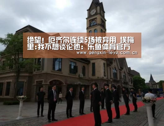 绝望！厄齐尔连续5场被弃用 埃梅里:我不想谈论他：乐鱼体育官方网站入口
